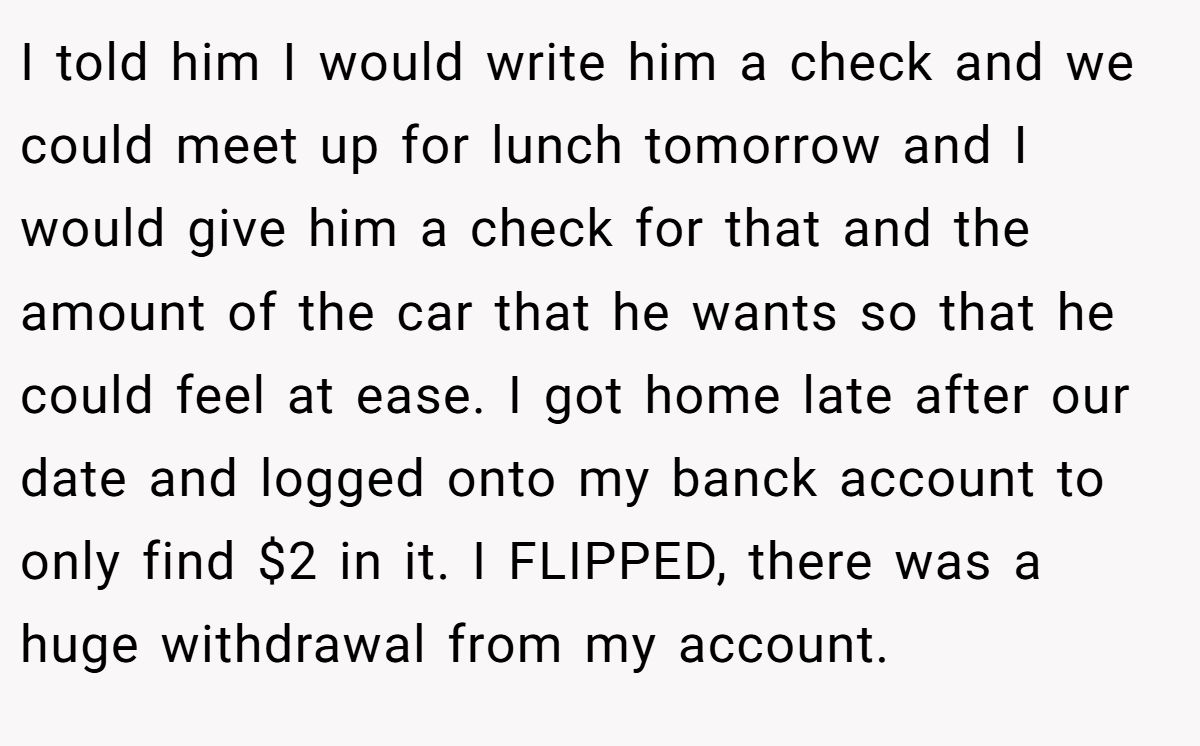 I told him I would write him a check and we could meet up for lunch tomorrow and I would give him a check for that and the amount of the car that he wants so that he could feel at ease. I got home late after our date and logged onto my banck account to only find $2 in it. I FLIPPED, there was a huge withdrawal from my account.
