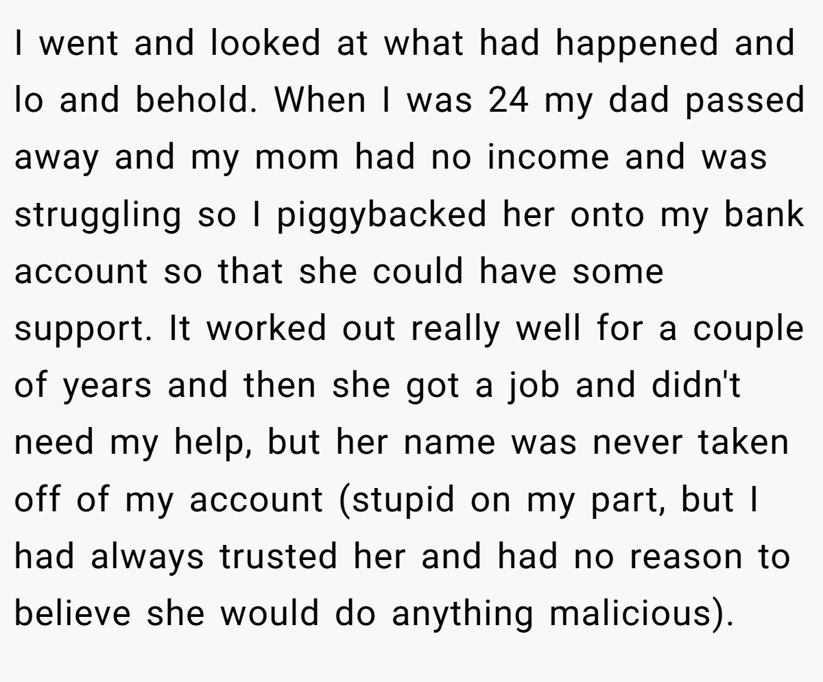 I went and looked at what had happened and lo and behold. When I was 24 my dad passed away and my mom had no income and was struggling so I piggybacked her onto my bank account so that she could have some support. It worked out really well for a couple of years and then she got a job and didn't need my help, but her name was never taken off of my account (stupid on my part, but I had always trusted her and had no reason to believe she would do anything malicious).