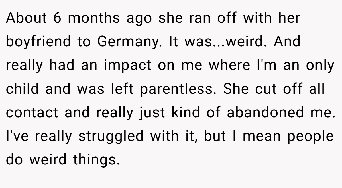 About 6 months ago she ran off with her boyfriend to Germany. It was...weird. And really had an impact on me where I'm an only child and was left parentless. She cut off all contact and really just kind of abandoned me. I've really struggled with it, but I mean people do weird things.