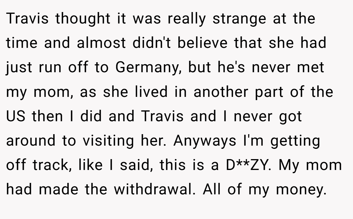 Travis thought it was really strange at the time and almost didn't believe that she had just run off to Germany, but he's never met my mom, as she lived in another part of the US then I did and Travis and I never got around to visiting her. Anyways I'm getting off track, like I said, this is a D**ZY. My mom had made the withdrawal. All of my money.