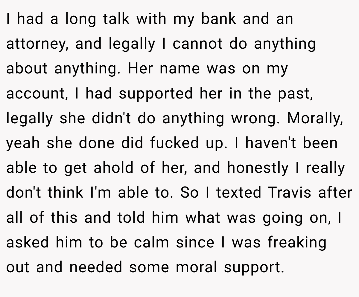 I had a long talk with my bank and an attorney, and legally I cannot do anything about anything. Her name was on my account, I had supported her in the past, legally she didn't do anything wrong. Morally, yeah she done did fucked up. I haven't been able to get ahold of her, and honestly I really don't think I'm able to. So I texted Travis after all of this and told him what was going on, I asked him to be calm since I was freaking out and needed some moral support.