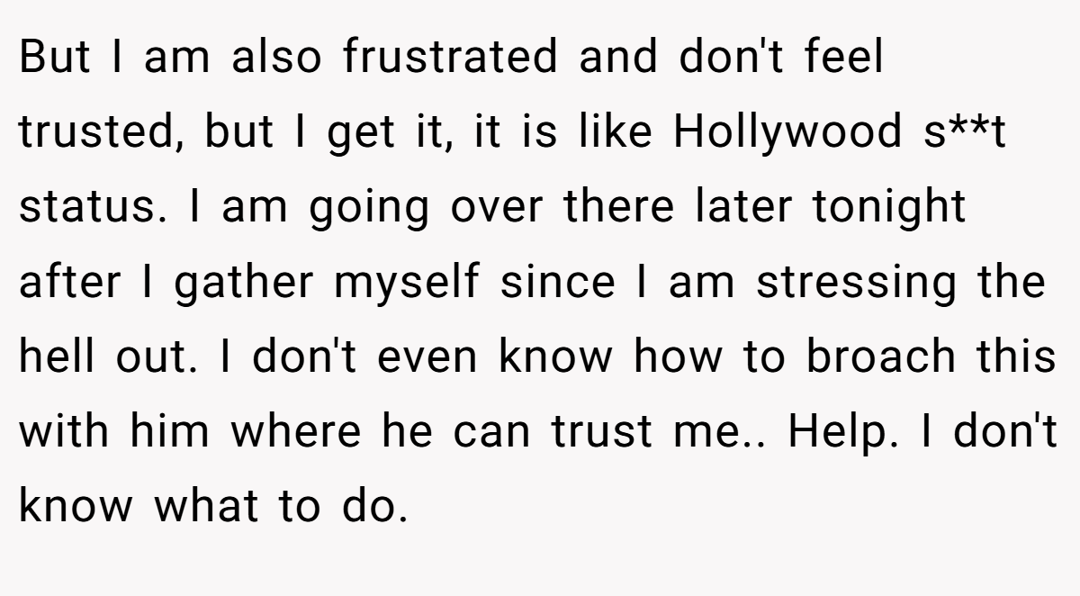But I am also frustrated and don't feel trusted, but I get it, it is like Hollywood s**t status. I am going over there later tonight after I gather myself since I am stressing the hell out. I don't even know how to broach this with him where he can trust me.. Help. I don't know what to do.