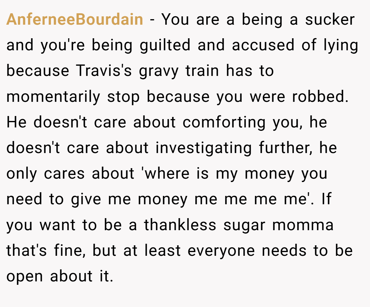AnferneeBourdain − You are a being a sucker and you're being guilted and accused of lying because Travis's gravy train has to momentarily stop because you were robbed. He doesn't care about comforting you, he doesn't care about investigating further, he only cares about 'where is my money you need to give me money me me me me'. If you want to be a thankless sugar momma that's fine, but at least everyone needs to be open about it.