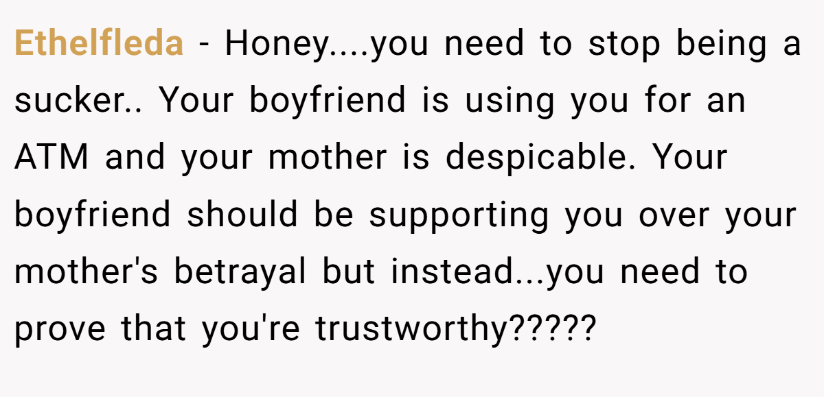Ethelfleda − Honey....you need to stop being a sucker.. Your boyfriend is using you for an ATM and your mother is despicable. Your boyfriend should be supporting you over your mother's betrayal but instead...you need to prove that you're trustworthy?????