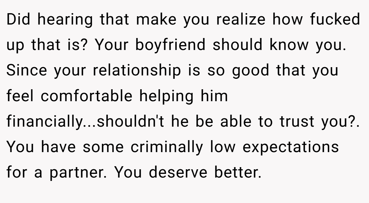 Did hearing that make you realize how fucked up that is? Your boyfriend should know you. Since your relationship is so good that you feel comfortable helping him financially...shouldn't he be able to trust you?. You have some criminally low expectations for a partner. You deserve better.