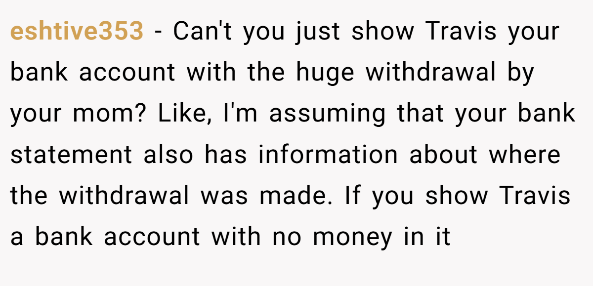 eshtive353 − Can't you just show Travis your bank account with the huge withdrawal by your mom? Like, I'm assuming that your bank statement also has information about where the withdrawal was made. If you show Travis a bank account with no money in it