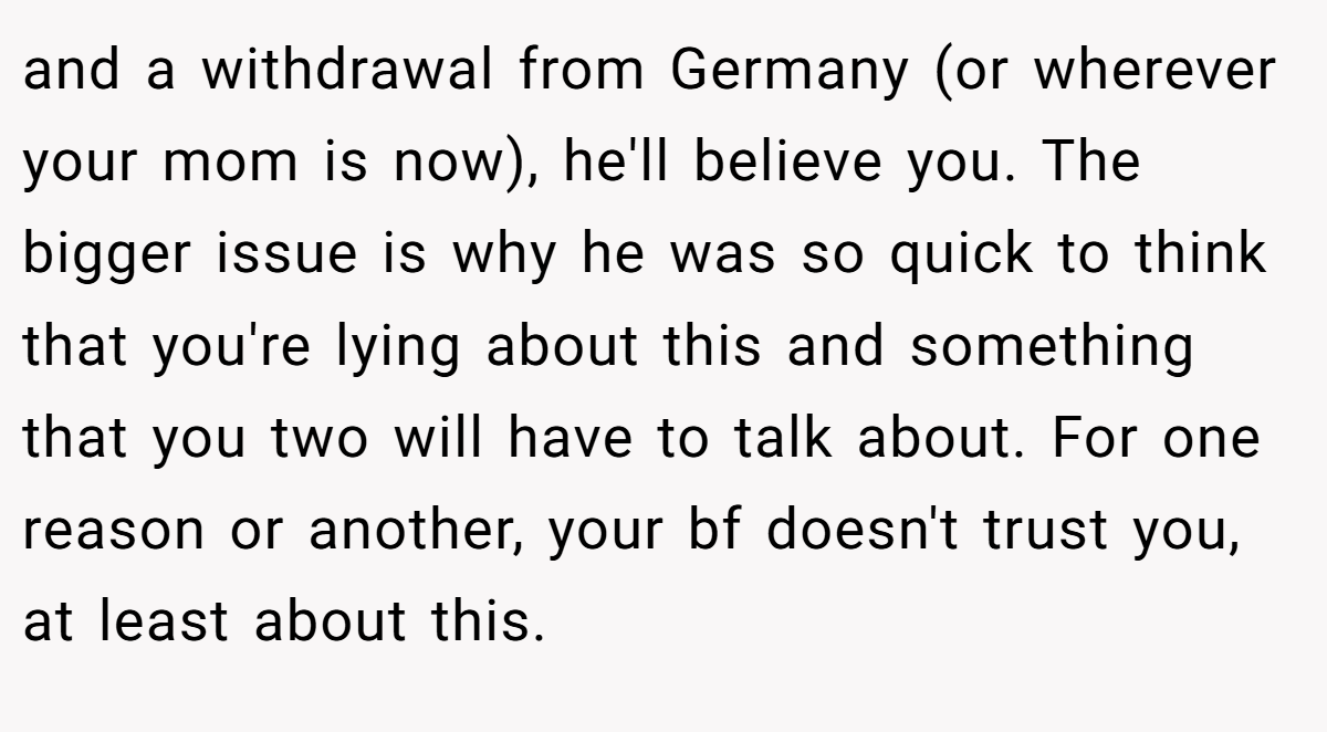and a withdrawal from Germany (or wherever your mom is now), he'll believe you. The bigger issue is why he was so quick to think that you're lying about this and something that you two will have to talk about. For one reason or another, your bf doesn't trust you, at least about this.