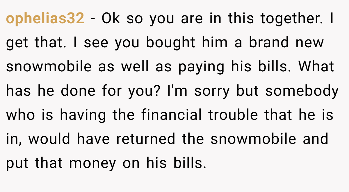 ophelias32 − Ok so you are in this together. I get that. I see you bought him a brand new snowmobile as well as paying his bills. What has he done for you? I'm sorry but somebody who is having the financial trouble that he is in, would have returned the snowmobile and put that money on his bills.
