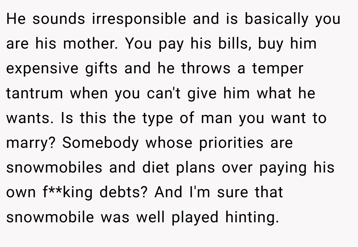 He sounds irresponsible and is basically you are his mother. You pay his bills, buy him expensive gifts and he throws a temper tantrum when you can't give him what he wants. Is this the type of man you want to marry? Somebody whose priorities are snowmobiles and diet plans over paying his own f**king debts? And I'm sure that snowmobile was well played hinting.