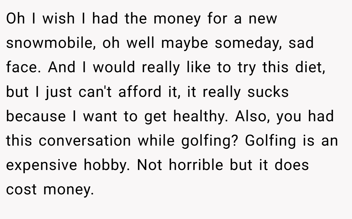Oh I wish I had the money for a new snowmobile, oh well maybe someday, sad face. And I would really like to try this diet, but I just can't afford it, it really sucks because I want to get healthy. Also, you had this conversation while golfing? Golfing is an expensive hobby. Not horrible but it does cost money.