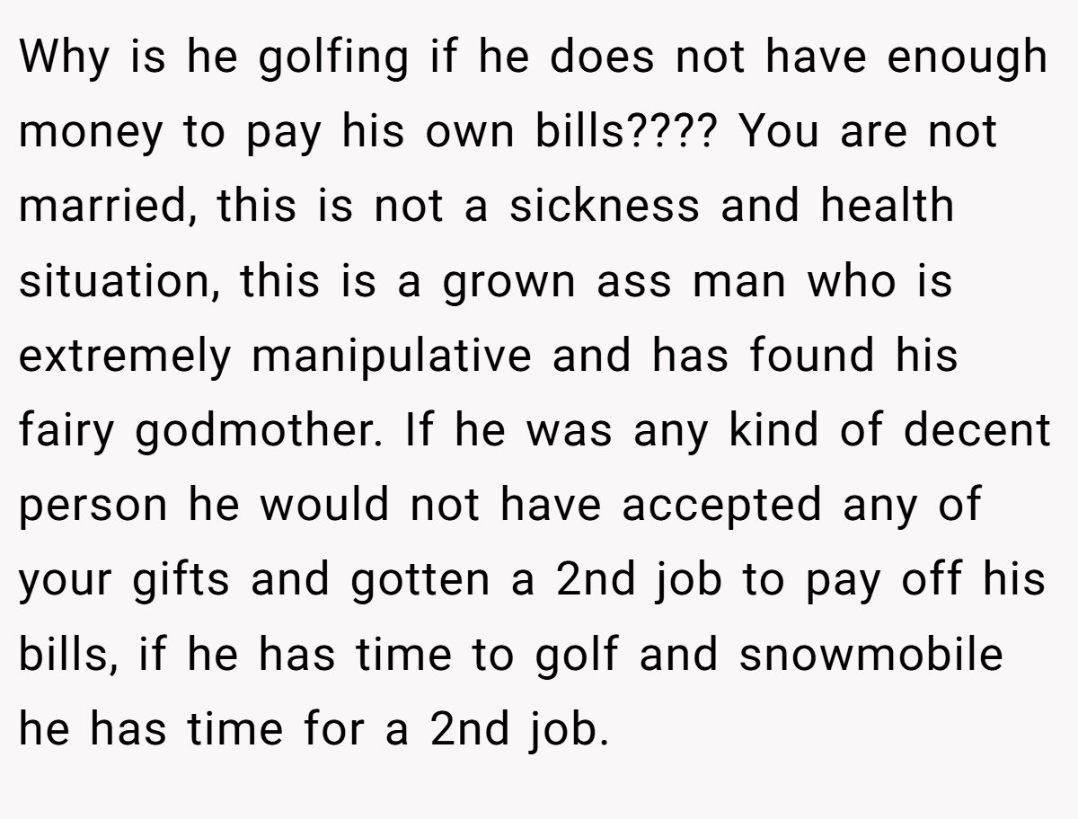 Why is he golfing if he does not have enough money to pay his own bills???? You are not married, this is not a sickness and health situation, this is a grown ass man who is extremely manipulative and has found his fairy godmother. If he was any kind of decent person he would not have accepted any of your gifts and gotten a 2nd job to pay off his bills, if he has time to golf and snowmobile he has time for a 2nd job.