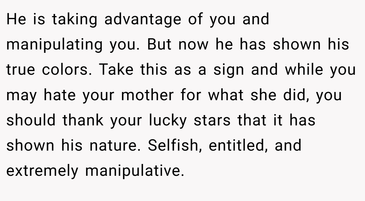 He is taking advantage of you and manipulating you. But now he has shown his true colors. Take this as a sign and while you may hate your mother for what she did, you should thank your lucky stars that it has shown his nature. Selfish, entitled, and extremely manipulative.