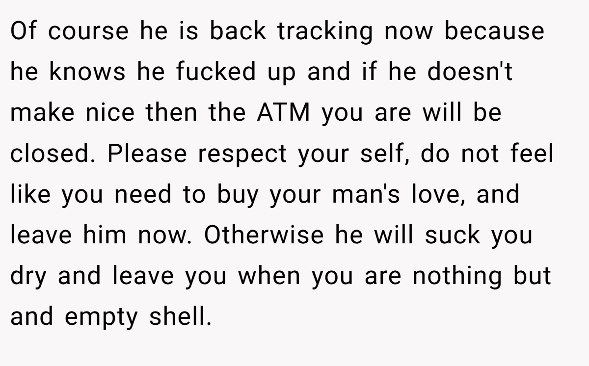 Of course he is back tracking now because he knows he fucked up and if he doesn't make nice then the ATM you are will be closed. Please respect your self, do not feel like you need to buy your man's love, and leave him now. Otherwise he will suck you dry and leave you when you are nothing but and empty shell.