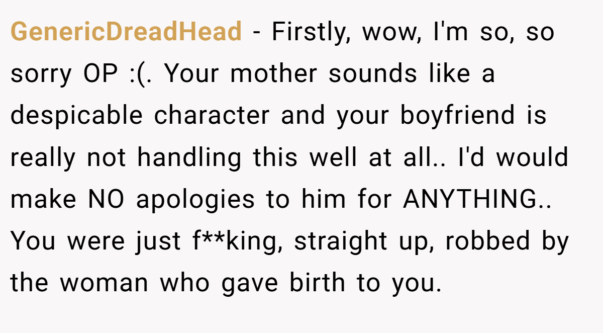 GenericDreadHead − Firstly, wow, I'm so, so sorry OP :(. Your mother sounds like a despicable character and your boyfriend is really not handling this well at all.. I'd would make NO apologies to him for ANYTHING.. You were just f**king, straight up, robbed by the woman who gave birth to you.