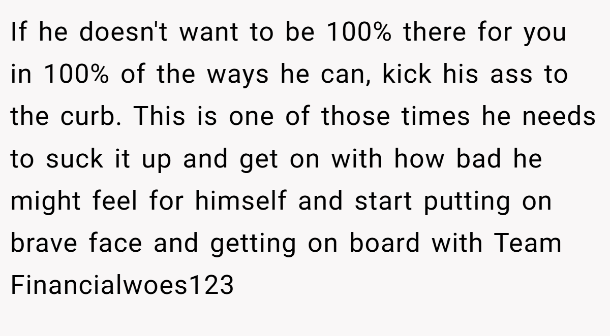 If he doesn't want to be 100% there for you in 100% of the ways he can, kick his ass to the curb. This is one of those times he needs to suck it up and get on with how bad he might feel for himself and start putting on brave face and getting on board with Team Financialwoes123