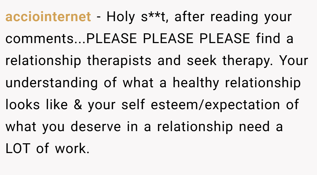 acciointernet − Holy s**t, after reading your comments...PLEASE PLEASE PLEASE find a relationship therapists and seek therapy. Your understanding of what a healthy relationship looks like & your self esteem/expectation of what you deserve in a relationship need a LOT of work.