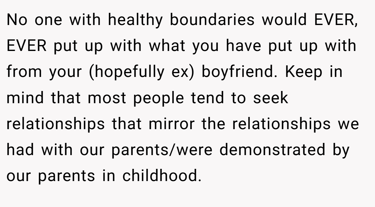 No one with healthy boundaries would EVER, EVER put up with what you have put up with from your (hopefully ex) boyfriend. Keep in mind that most people tend to seek relationships that mirror the relationships we had with our parents/were demonstrated by our parents in childhood.
