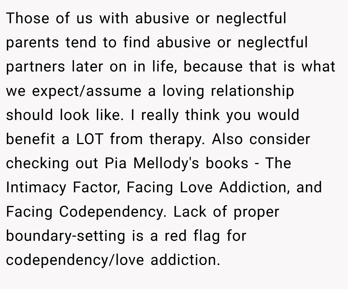 Those of us with abusive or neglectful parents tend to find abusive or neglectful partners later on in life, because that is what we expect/assume a loving relationship should look like. I really think you would benefit a LOT from therapy. Also consider checking out Pia Mellody's books - The Intimacy Factor, Facing Love Addiction, and Facing Codependency. Lack of proper boundary-setting is a red flag for codependency/love addiction.