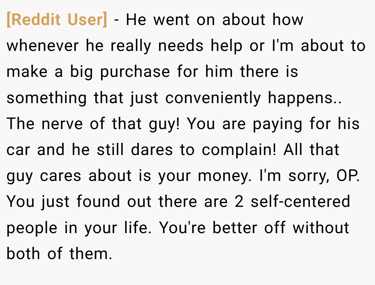 [Reddit User] − He went on about how whenever he really needs help or I'm about to make a big purchase for him there is something that just conveniently happens.. The nerve of that guy! You are paying for his car and he still dares to complain! All that guy cares about is your money. I'm sorry, OP. You just found out there are 2 self-centered people in your life. You're better off without both of them.