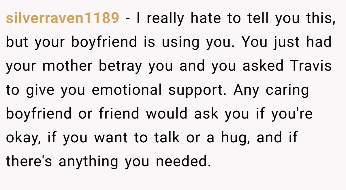 silverraven1189 − I really hate to tell you this, but your boyfriend is using you. You just had your mother betray you and you asked Travis to give you emotional support. Any caring boyfriend or friend would ask you if you're okay, if you want to talk or a hug, and if there's anything you needed.