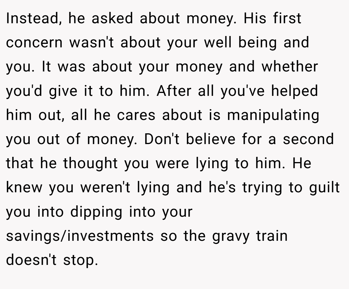 Instead, he asked about money. His first concern wasn't about your well being and you. It was about your money and whether you'd give it to him. After all you've helped him out, all he cares about is manipulating you out of money. Don't believe for a second that he thought you were lying to him. He knew you weren't lying and he's trying to guilt you into dipping into your savings/investments so the gravy train doesn't stop.