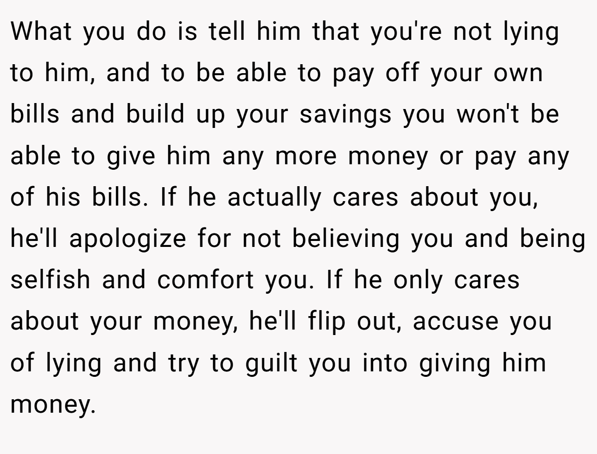 What you do is tell him that you're not lying to him, and to be able to pay off your own bills and build up your savings you won't be able to give him any more money or pay any of his bills. If he actually cares about you, he'll apologize for not believing you and being selfish and comfort you. If he only cares about your money, he'll flip out, accuse you of lying and try to guilt you into giving him money.
