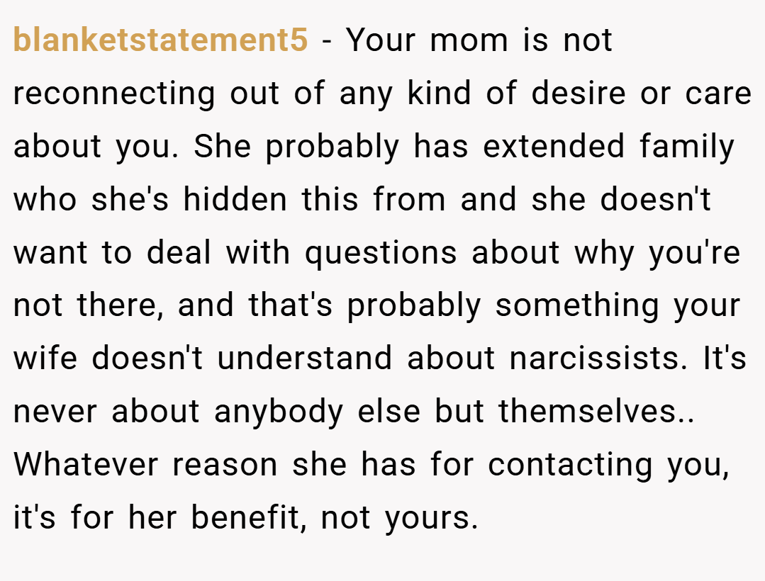 blanketstatement5 − Your mom is not reconnecting out of any kind of desire or care about you. She probably has extended family who she's hidden this from and she doesn't want to deal with questions about why you're not there, and that's probably something your wife doesn't understand about narcissists. It's never about anybody else but themselves.. Whatever reason she has for contacting you, it's for her benefit, not yours.