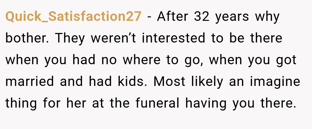 Quick_Satisfaction27 − After 32 years why bother. They weren’t interested to be there when you had no where to go, when you got married and had kids. Most likely an imagine thing for her at the funeral having you there.