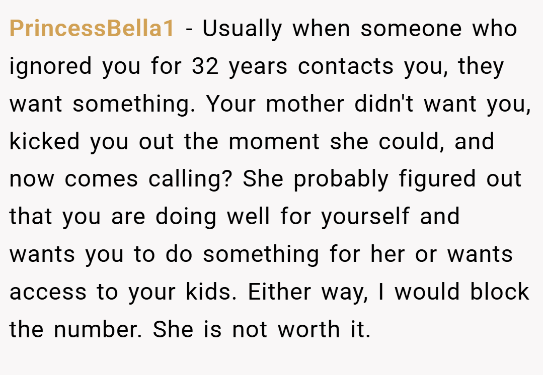 PrincessBella1 − Usually when someone who ignored you for 32 years contacts you, they want something. Your mother didn't want you, kicked you out the moment she could, and now comes calling? She probably figured out that you are doing well for yourself and wants you to do something for her or wants access to your kids. Either way, I would block the number. She is not worth it.