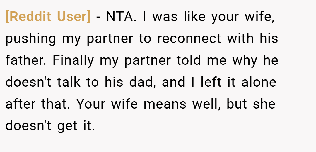[Reddit User] − NTA. I was like your wife, pushing my partner to reconnect with his father. Finally my partner told me why he doesn't talk to his dad, and I left it alone after that. Your wife means well, but she doesn't get it.