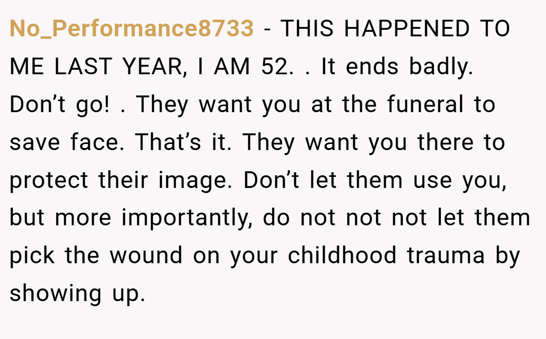 No_Performance8733 − THIS HAPPENED TO ME LAST YEAR, I AM 52. . It ends badly. Don’t go! . They want you at the funeral to save face. That’s it. They want you there to protect their image. Don’t let them use you, but more importantly, do not not not let them pick the wound on your childhood trauma by showing up.