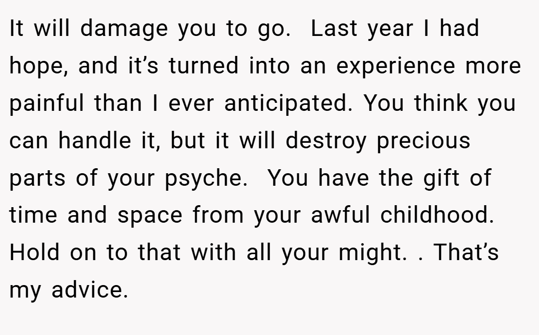 It will damage you to go.  Last year I had hope, and it’s turned into an experience more painful than I ever anticipated. You think you can handle it, but it will destroy precious parts of your psyche.  You have the gift of time and space from your awful childhood. Hold on to that with all your might. . That’s my advice. 