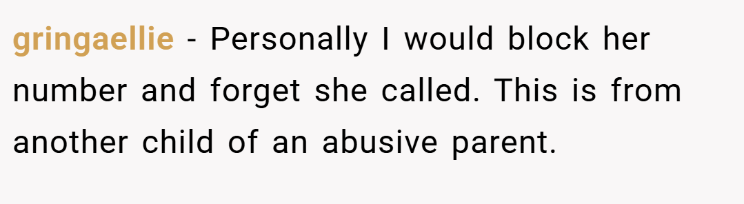 gringaellie − Personally I would block her number and forget she called. This is from another child of an abusive parent.
