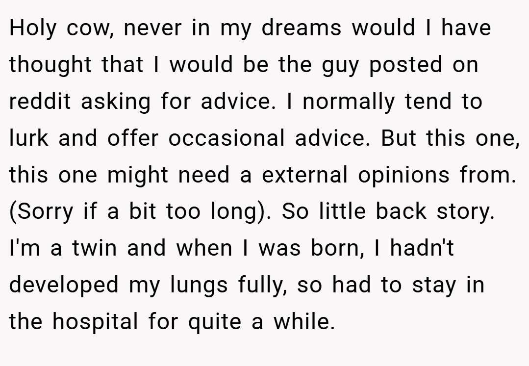 Holy cow, never in my dreams would I have thought that I would be the guy posted on reddit asking for advice. I normally tend to lurk and offer occasional advice. But this one, this one might need a external opinions from. (Sorry if a bit too long). So little back story. I'm a twin and when I was born, I hadn't developed my lungs fully, so had to stay in the hospital for quite a while.
