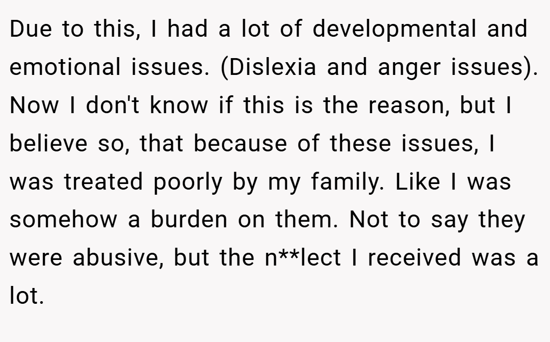 Due to this, I had a lot of developmental and emotional issues. (Dislexia and anger issues). Now I don't know if this is the reason, but I believe so, that because of these issues, I was treated poorly by my family. Like I was somehow a burden on them. Not to say they were abusive, but the n**lect I received was a lot.