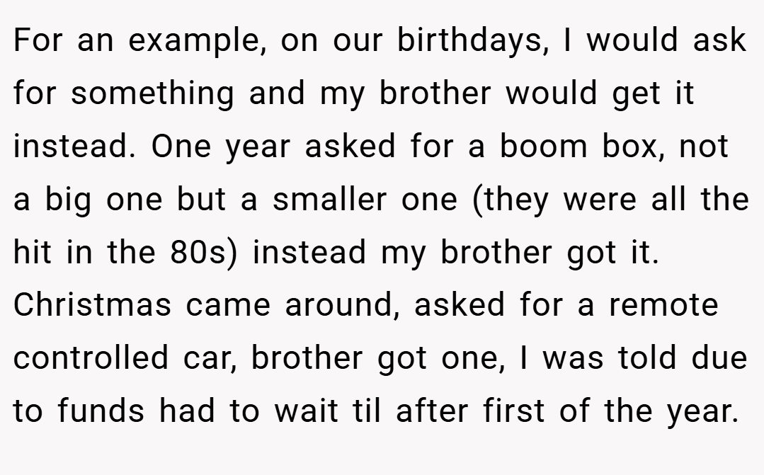 For an example, on our birthdays, I would ask for something and my brother would get it instead. One year asked for a boom box, not a big one but a smaller one (they were all the hit in the 80s) instead my brother got it. Christmas came around, asked for a remote controlled car, brother got one, I was told due to funds had to wait til after first of the year.
