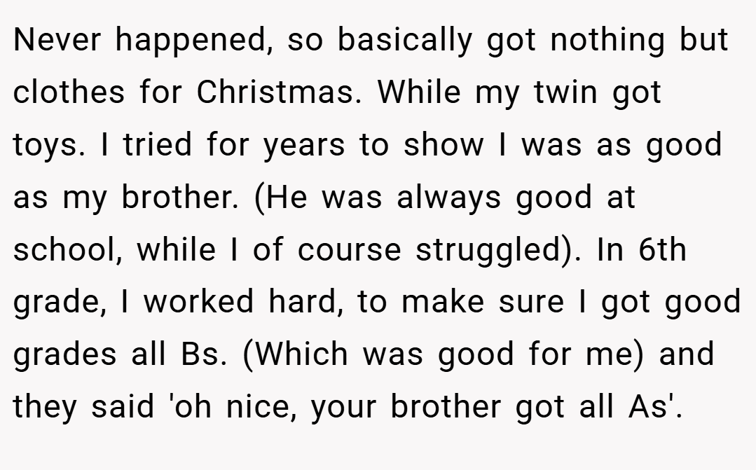 Never happened, so basically got nothing but clothes for Christmas. While my twin got toys. I tried for years to show I was as good as my brother. (He was always good at school, while I of course struggled). In 6th grade, I worked hard, to make sure I got good grades all Bs. (Which was good for me) and they said 'oh nice, your brother got all As'.