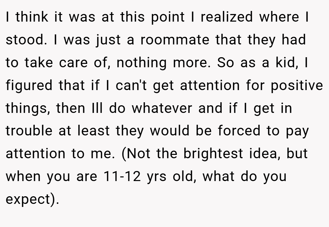 I think it was at this point I realized where I stood. I was just a roommate that they had to take care of, nothing more. So as a kid, I figured that if I can't get attention for positive things, then Ill do whatever and if I get in trouble at least they would be forced to pay attention to me. (Not the brightest idea, but when you are 11-12 yrs old, what do you expect).