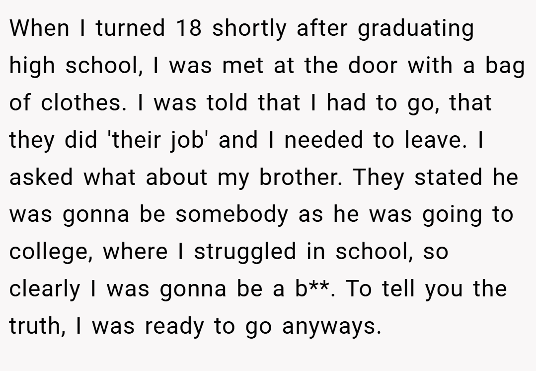 When I turned 18 shortly after graduating high school, I was met at the door with a bag of clothes. I was told that I had to go, that they did 'their job' and I needed to leave. I asked what about my brother. They stated he was gonna be somebody as he was going to college, where I struggled in school, so clearly I was gonna be a b**. To tell you the truth, I was ready to go anyways.