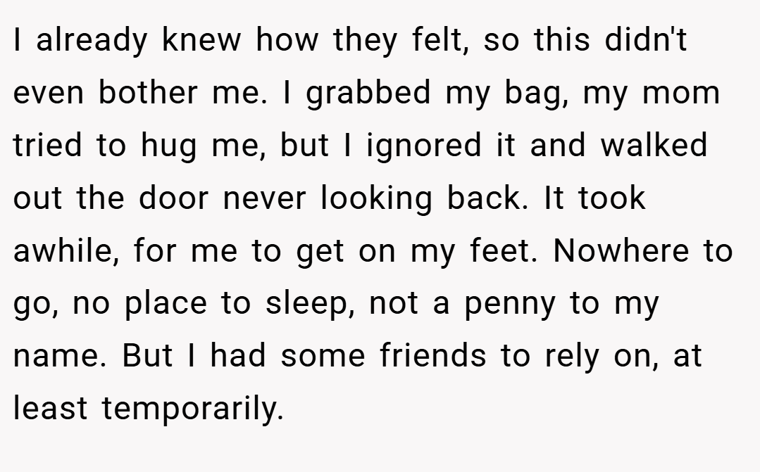 I already knew how they felt, so this didn't even bother me. I grabbed my bag, my mom tried to hug me, but I ignored it and walked out the door never looking back. It took awhile, for me to get on my feet. Nowhere to go, no place to sleep, not a penny to my name. But I had some friends to rely on, at least temporarily.