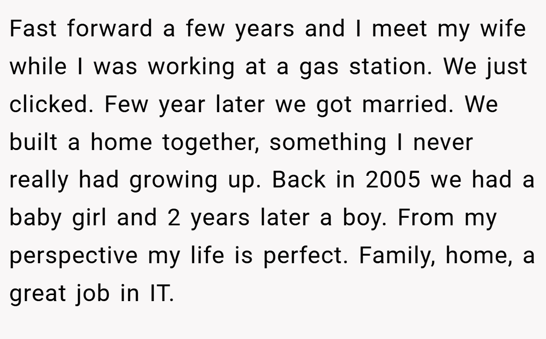 Fast forward a few years and I meet my wife while I was working at a gas station. We just clicked. Few year later we got married. We built a home together, something I never really had growing up. Back in 2005 we had a baby girl and 2 years later a boy. From my perspective my life is perfect. Family, home, a great job in IT.