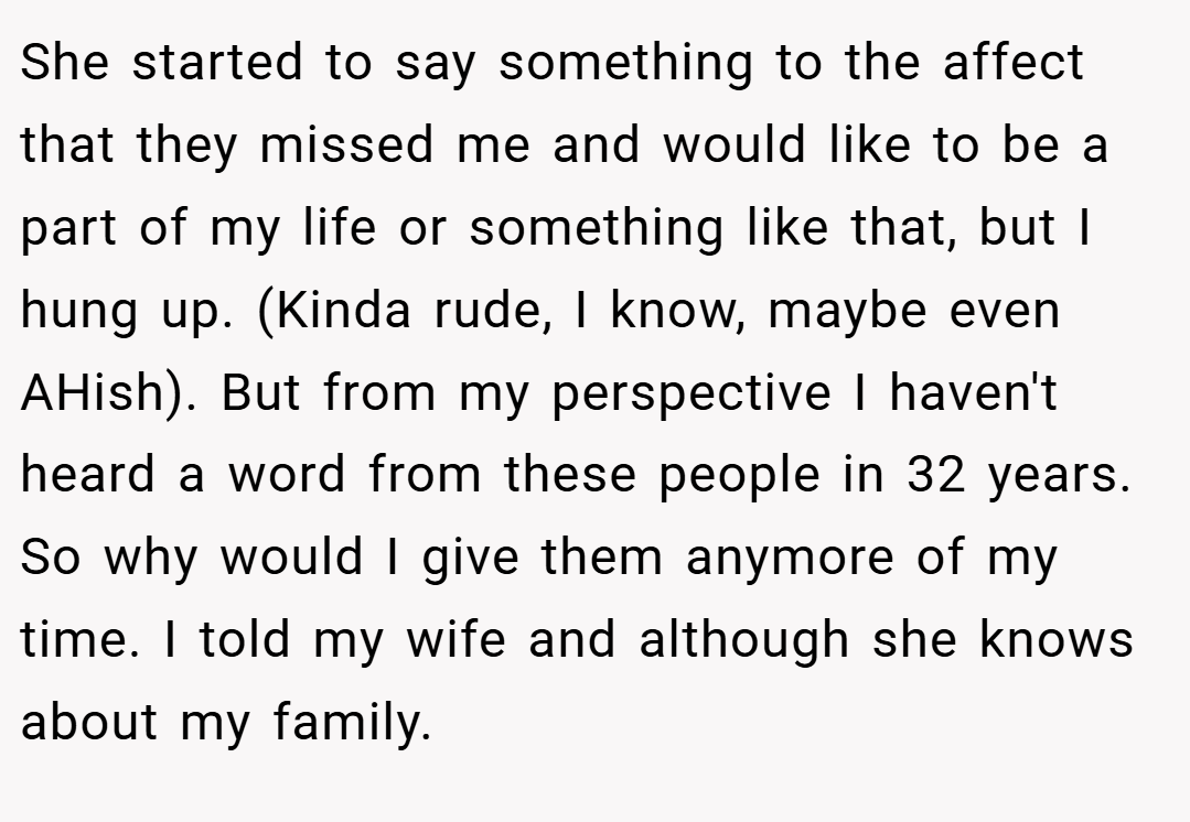 She started to say something to the affect that they missed me and would like to be a part of my life or something like that, but I hung up. (Kinda rude, I know, maybe even AHish). But from my perspective I haven't heard a word from these people in 32 years. So why would I give them anymore of my time. I told my wife and although she knows about my family.