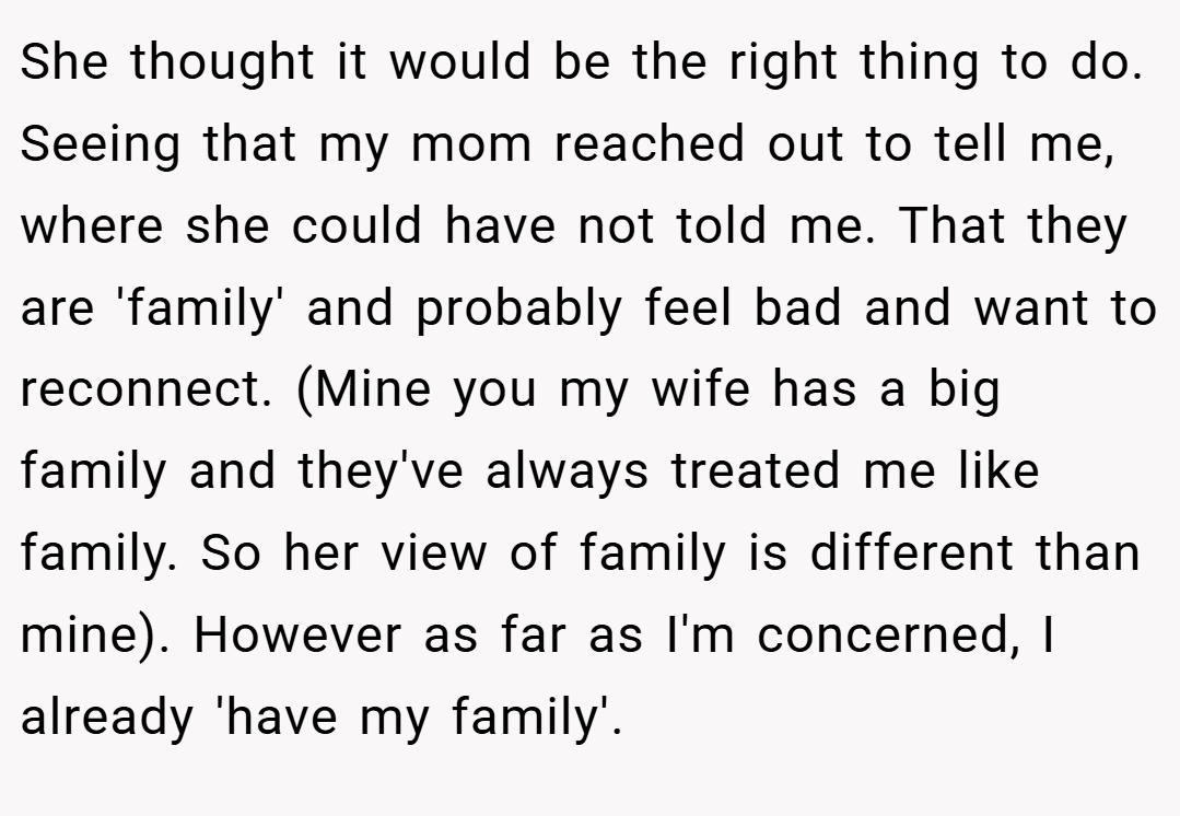 She thought it would be the right thing to do. Seeing that my mom reached out to tell me, where she could have not told me. That they are 'family' and probably feel bad and want to reconnect. (Mine you my wife has a big family and they've always treated me like family. So her view of family is different than mine). However as far as I'm concerned, I already 'have my family'.
