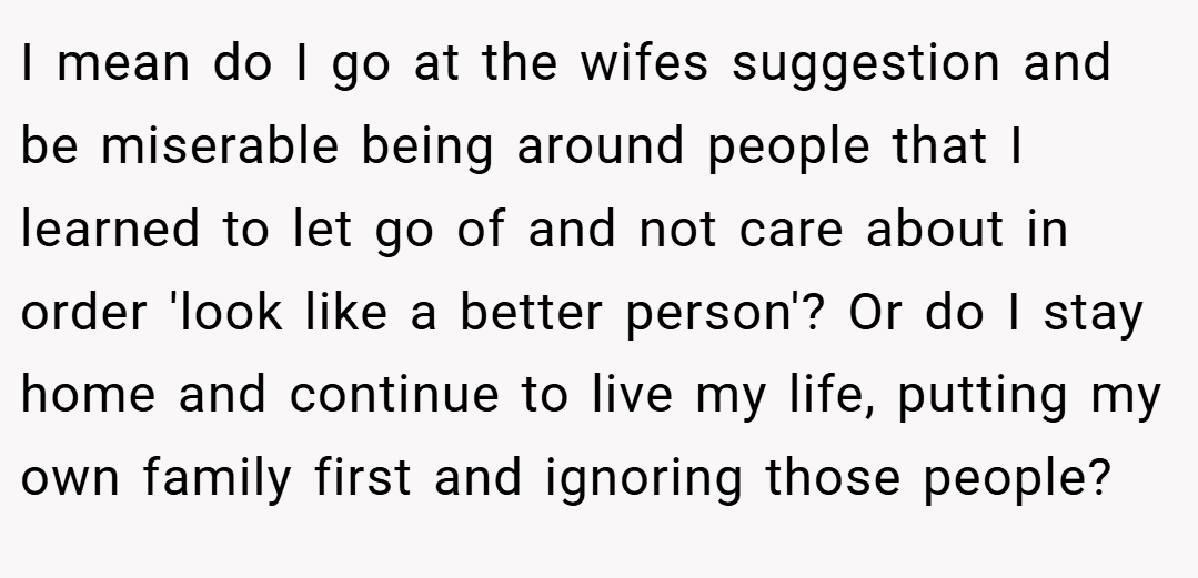 I mean do I go at the wifes suggestion and be miserable being around people that I learned to let go of and not care about in order 'look like a better person'? Or do I stay home and continue to live my life, putting my own family first and ignoring those people?