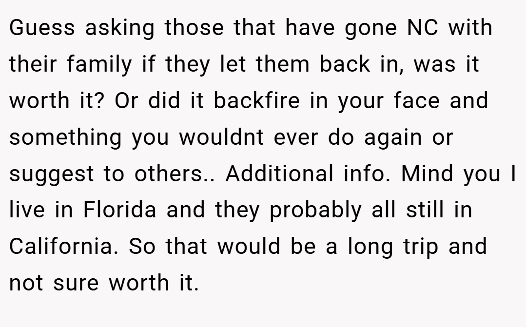 Guess asking those that have gone NC with their family if they let them back in, was it worth it? Or did it backfire in your face and something you wouldnt ever do again or suggest to others.. Additional info. Mind you I live in Florida and they probably all still in California. So that would be a long trip and not sure worth it.