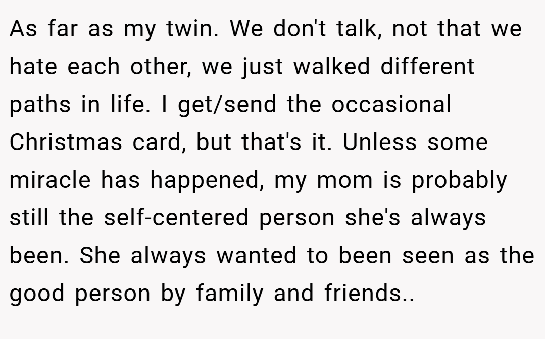 As far as my twin. We don't talk, not that we hate each other, we just walked different paths in life. I get/send the occasional Christmas card, but that's it. Unless some miracle has happened, my mom is probably still the self-centered person she's always been. She always wanted to been seen as the good person by family and friends..