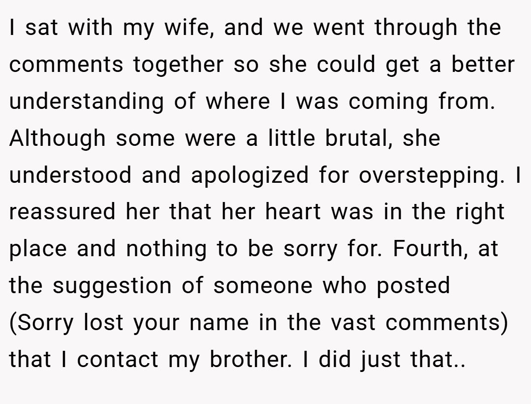 I sat with my wife, and we went through the comments together so she could get a better understanding of where I was coming from. Although some were a little brutal, she understood and apologized for overstepping. I reassured her that her heart was in the right place and nothing to be sorry for. Fourth, at the suggestion of someone who posted (Sorry lost your name in the vast comments) that I contact my brother. I did just that..