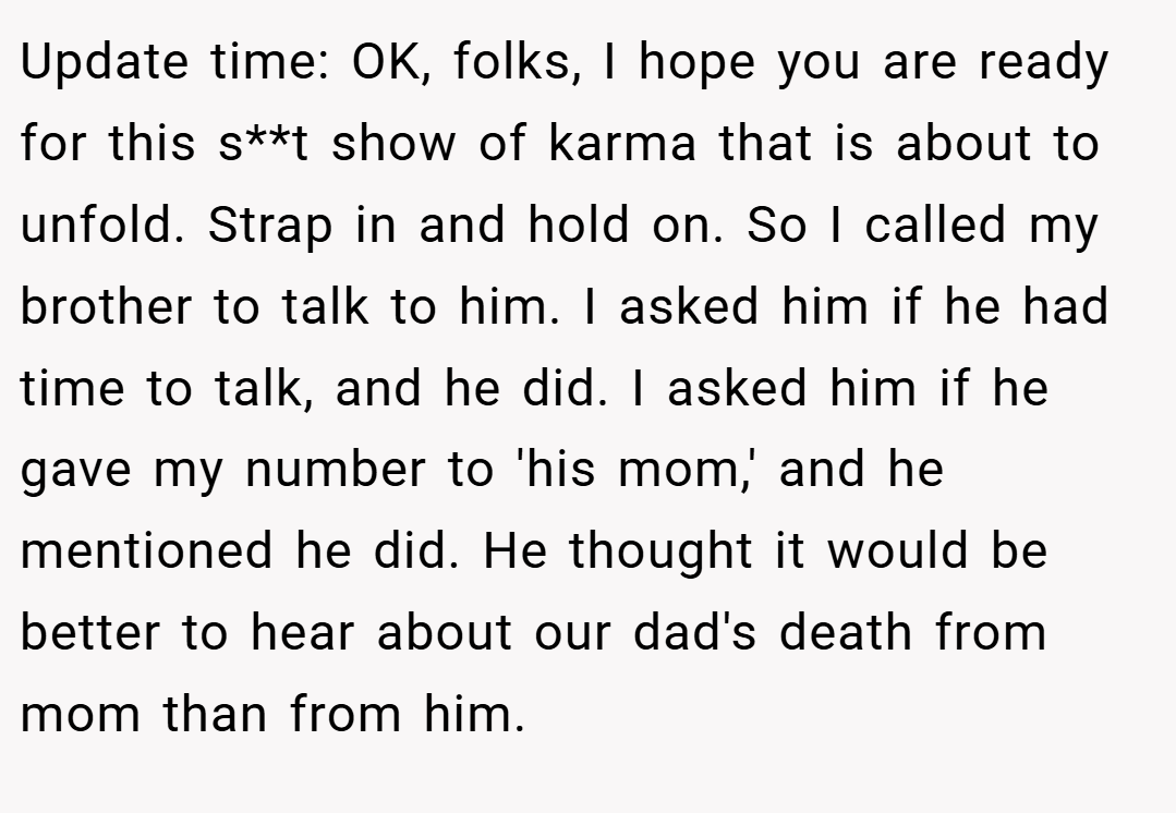 Update time: OK, folks, I hope you are ready for this s**t show of karma that is about to unfold. Strap in and hold on. So I called my brother to talk to him. I asked him if he had time to talk, and he did. I asked him if he gave my number to 'his mom,' and he mentioned he did. He thought it would be better to hear about our dad's death from mom than from him.