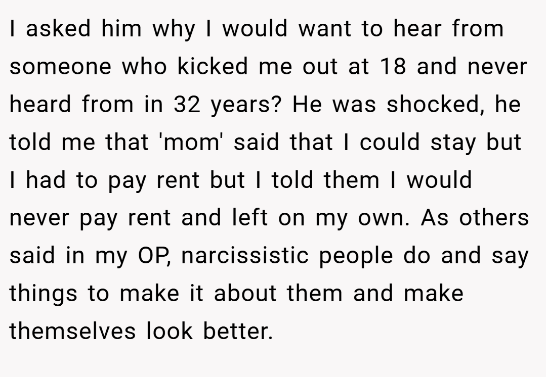 I asked him why I would want to hear from someone who kicked me out at 18 and never heard from in 32 years? He was shocked, he told me that 'mom' said that I could stay but I had to pay rent but I told them I would never pay rent and left on my own. As others said in my OP, narcissistic people do and say things to make it about them and make themselves look better.