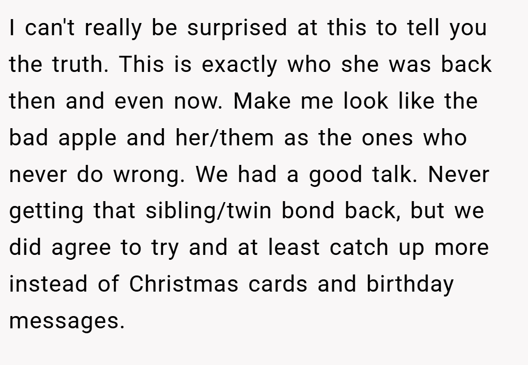 I can't really be surprised at this to tell you the truth. This is exactly who she was back then and even now. Make me look like the bad apple and her/them as the ones who never do wrong. We had a good talk. Never getting that sibling/twin bond back, but we did agree to try and at least catch up more instead of Christmas cards and birthday messages.